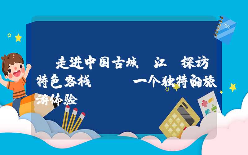 【走进中国古城丽江，探访特色客栈】——一个独特的旅游体验