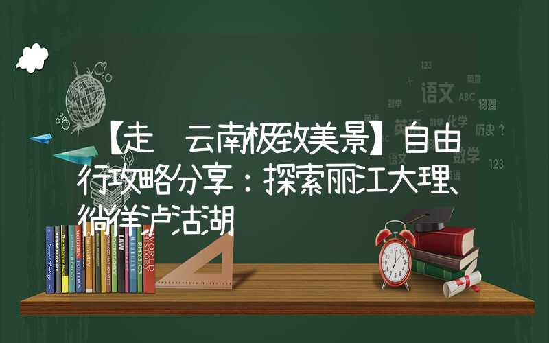 【走进云南极致美景】自由行攻略分享：探索丽江大理、徜徉泸沽湖