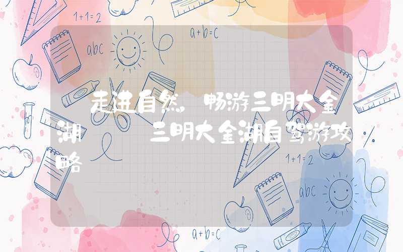 【走进自然，畅游三明大金湖】——三明大金湖自驾游攻略