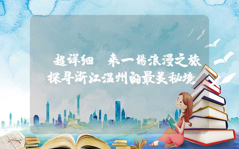 【超详细】来一场浪漫之旅，探寻浙江温州的最美秘境！