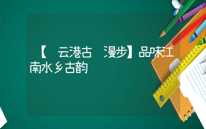 【连云港古镇漫步】品味江南水乡古韵