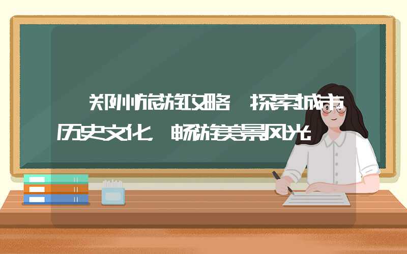 【郑州旅游攻略】探索城市历史文化，畅游美景风光