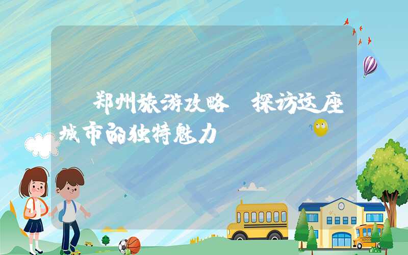 【郑州旅游攻略】探访这座城市的独特魅力