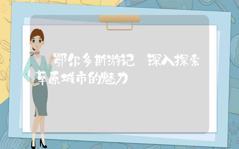 【鄂尔多斯游记】深入探索草原城市的魅力