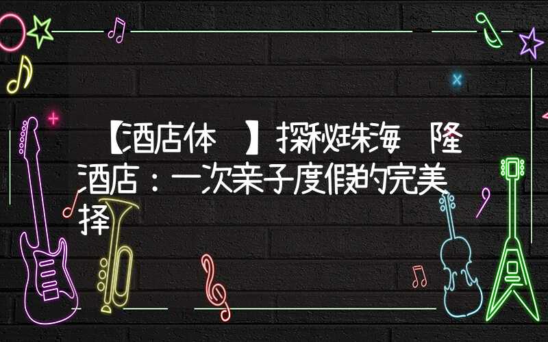 【酒店体验】探秘珠海长隆酒店：一次亲子度假的完美选择