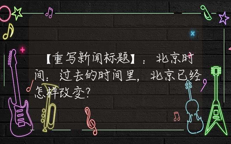 【重写新闻标题】：北京时间：过去的时间里，北京已经怎样改变？