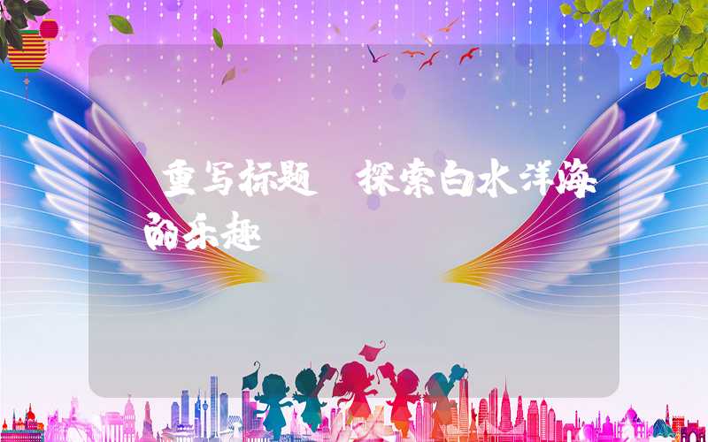 【重写标题】探索白水洋海滩的乐趣