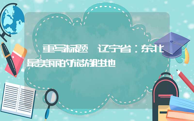 【重写标题】辽宁省：东北最美丽的旅游胜地