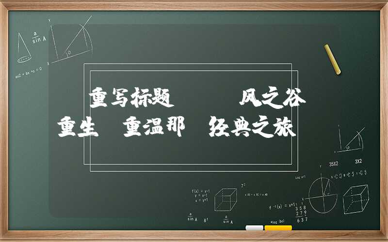 【重写标题】-「风之谷」重生!重温那段经典之旅