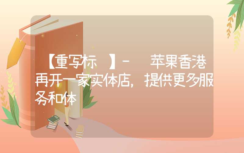 【重写标题】- 苹果香港再开一家实体店，提供更多服务和体验