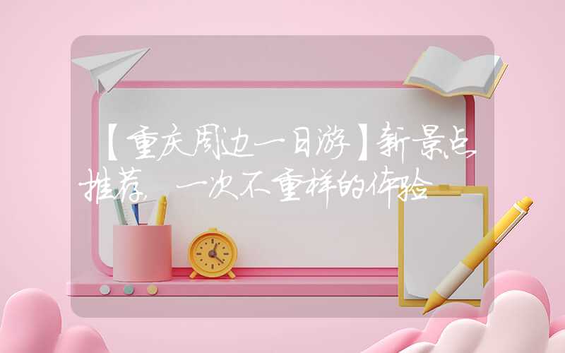【重庆周边一日游】新景点推荐，一次不重样的体验