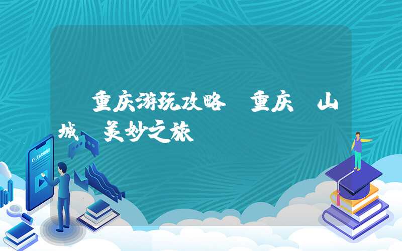 【重庆游玩攻略】重庆“山城”美妙之旅