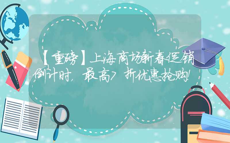 【重磅】上海商场新春促销倒计时，最高7折优惠抢购！