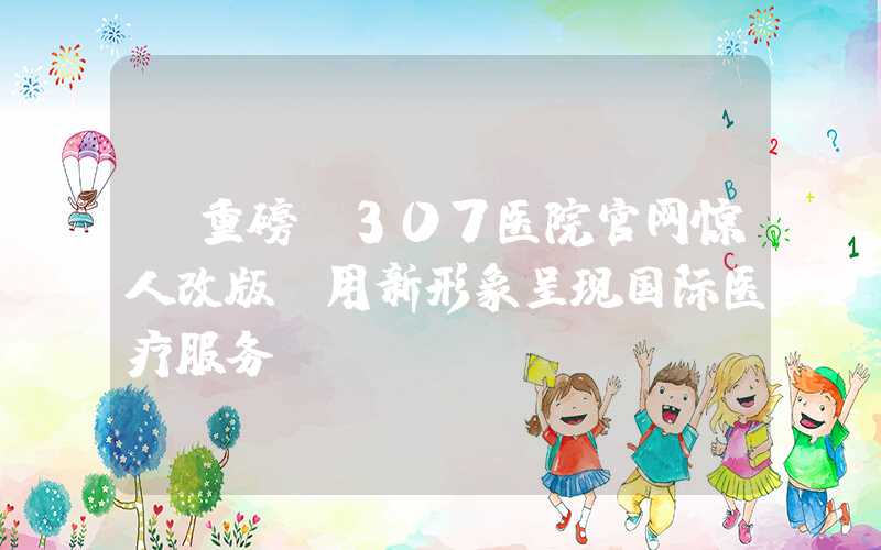 【重磅】307医院官网惊人改版，用新形象呈现国际医疗服务