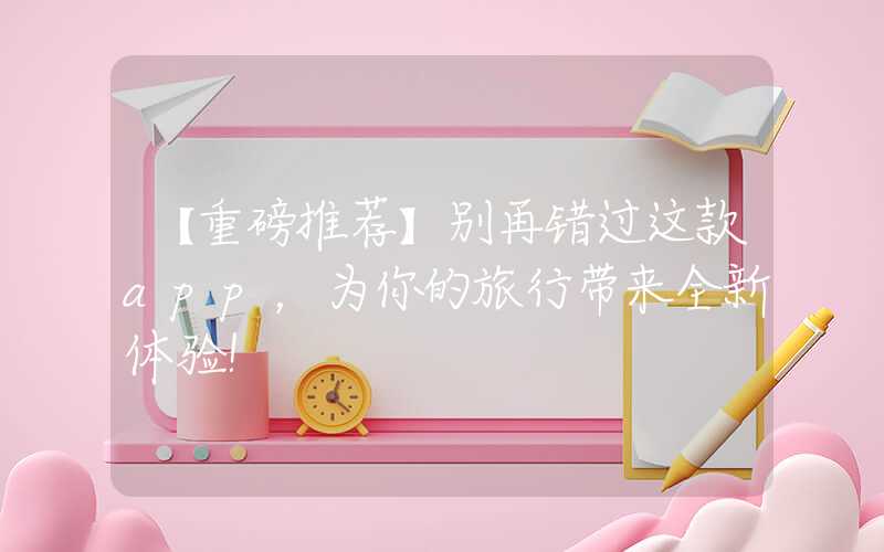 【重磅推荐】别再错过这款app，为你的旅行带来全新体验！