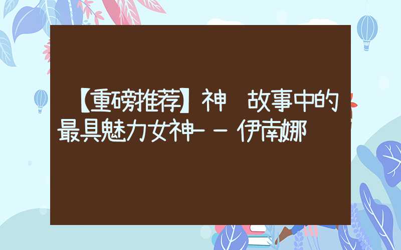 【重磅推荐】神话故事中的最具魅力女神——伊南娜