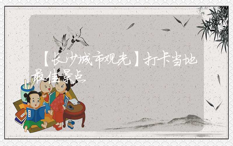 【长沙城市观光】打卡当地最佳景点