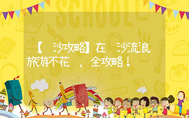 【长沙攻略】在长沙流浪，旅游不花钱，全攻略！