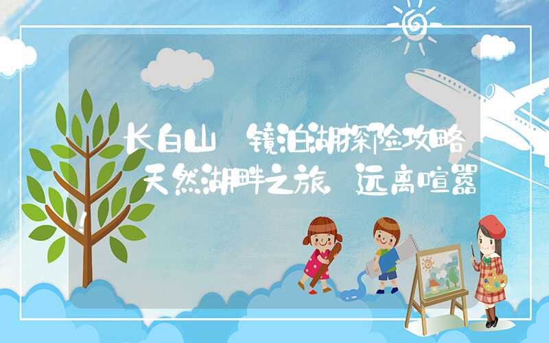 【长白山】镜泊湖探险攻略——天然湖畔之旅,远离喧嚣!