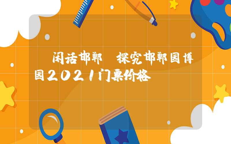 【闲话邯郸】探究邯郸园博园2021门票价格
