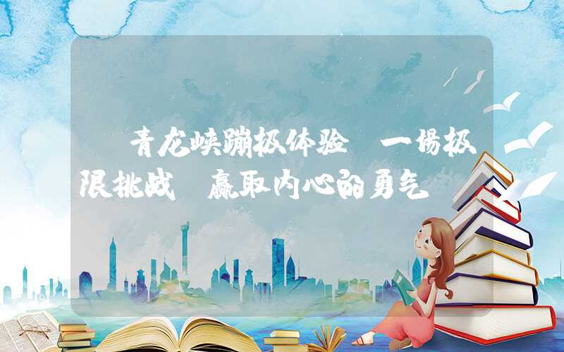 【青龙峡蹦极体验：一场极限挑战，赢取内心的勇气】