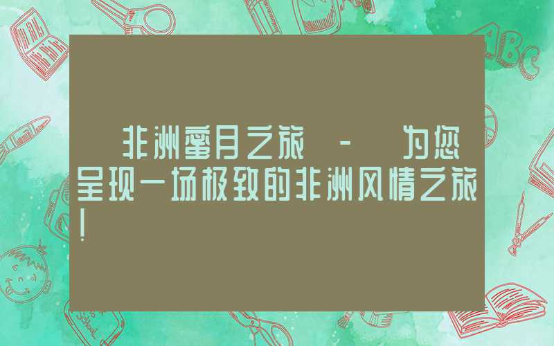 【非洲蜜月之旅】- 为您呈现一场极致的非洲风情之旅！