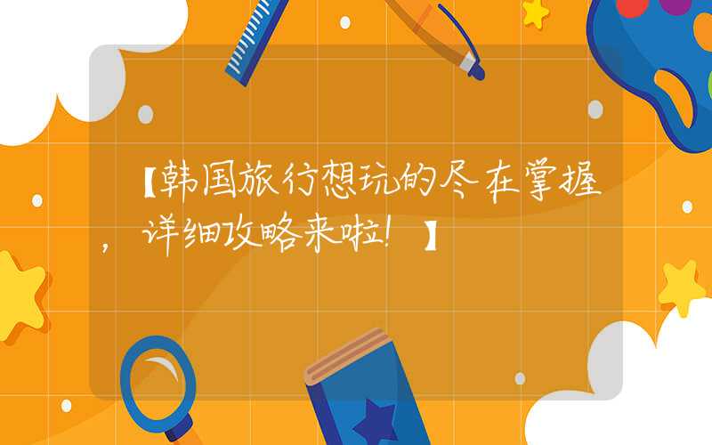 【韩国旅行想玩的尽在掌握，详细攻略来啦！】