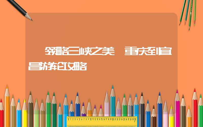 【领略三峡之美】重庆到宜昌游轮攻略