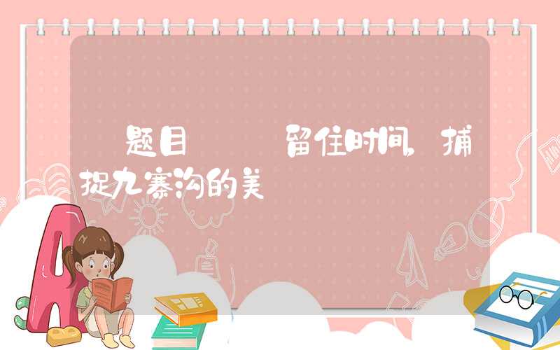 【题目】——留住时间，捕捉九寨沟的美