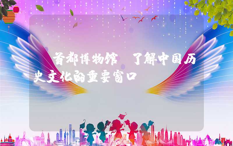【首都博物馆：了解中国历史文化的重要窗口】