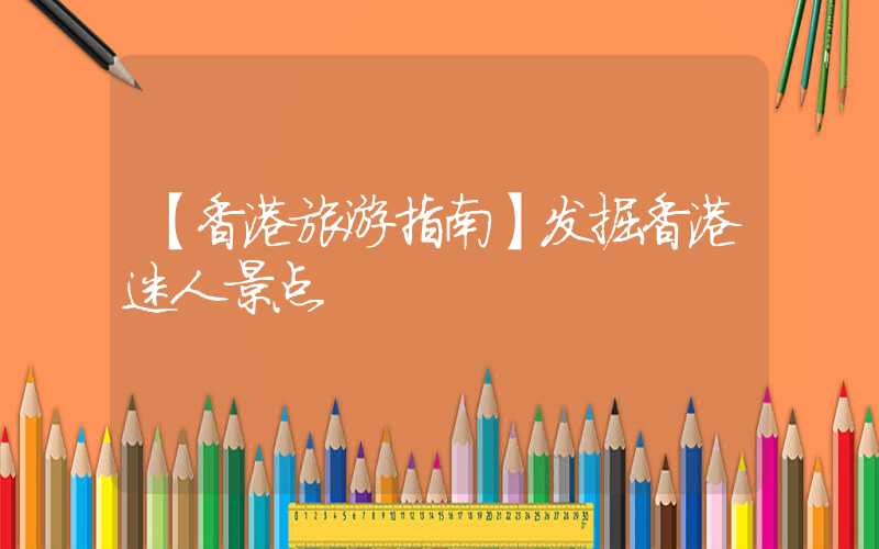 【香港旅游指南】发掘香港迷人景点