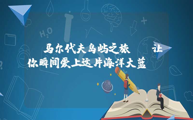 【马尔代夫岛屿之旅- 让你瞬间爱上这片海洋大蓝】