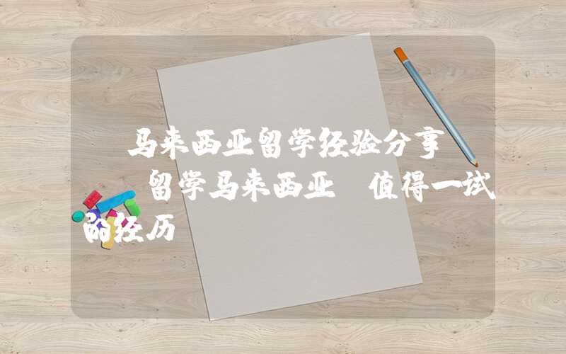 【马来西亚留学经验分享】- 留学马来西亚，值得一试的经历