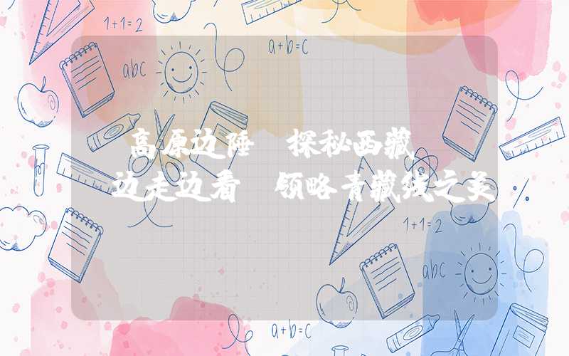 【高原边陲，探秘西藏】——边走边看，领略青藏线之美