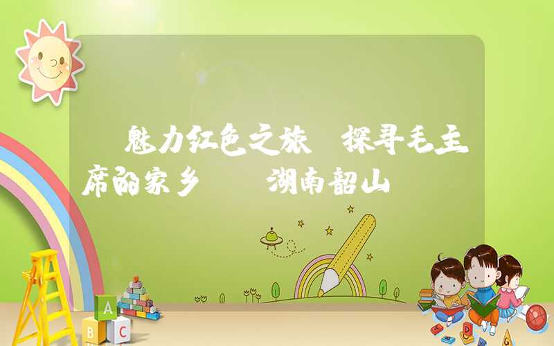 【魅力红色之旅】探寻毛主席的家乡——湖南韶山
