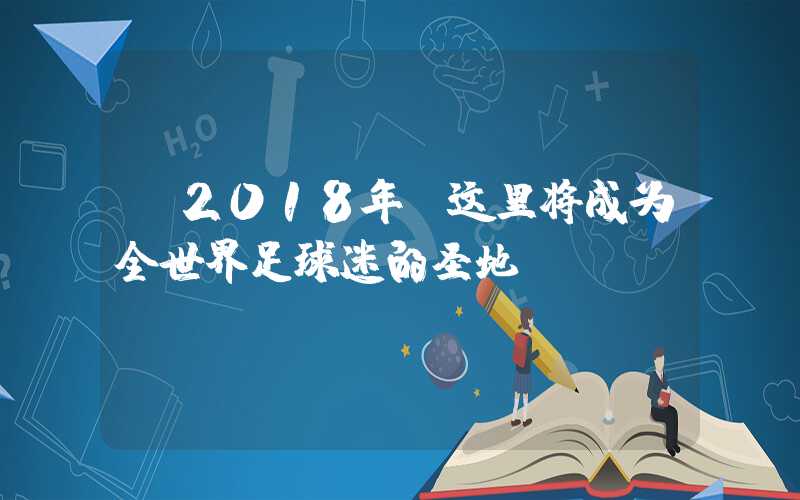 【2018年，这里将成为全世界足球迷的圣地】