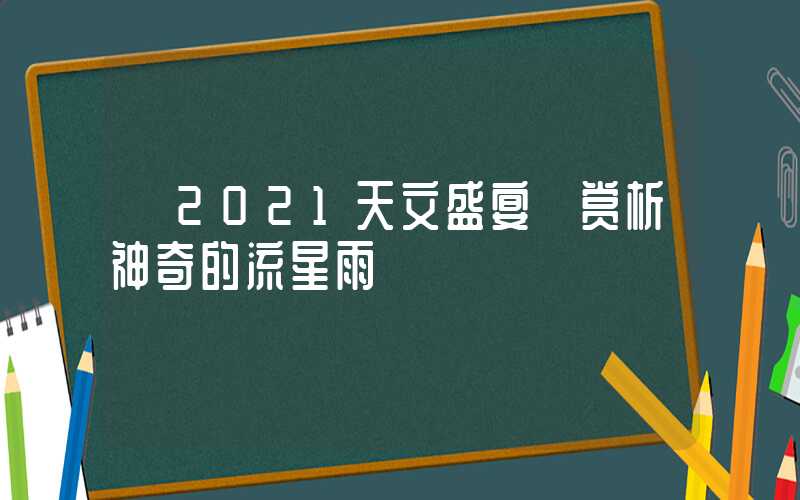 【2021天文盛宴】赏析神奇的流星雨