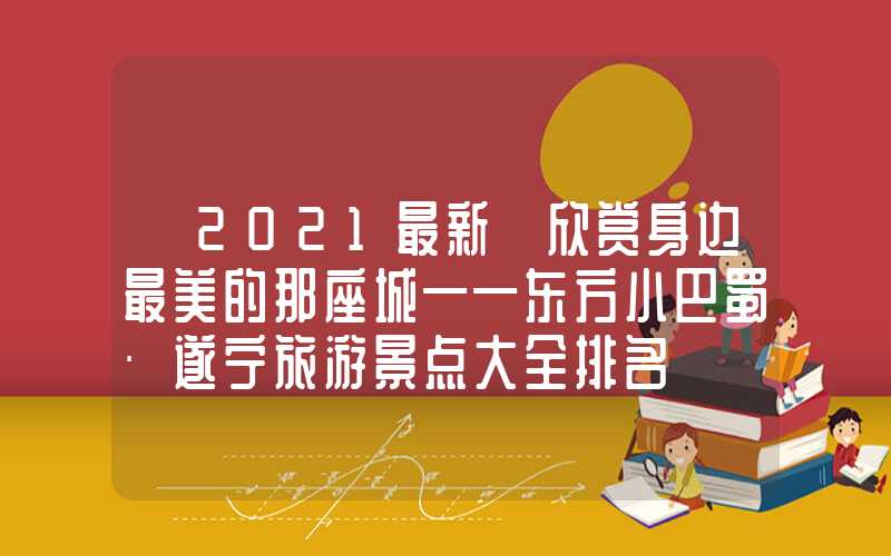 【2021最新】欣赏身边最美的那座城——东方小巴蜀·遂宁旅游景点大全排名