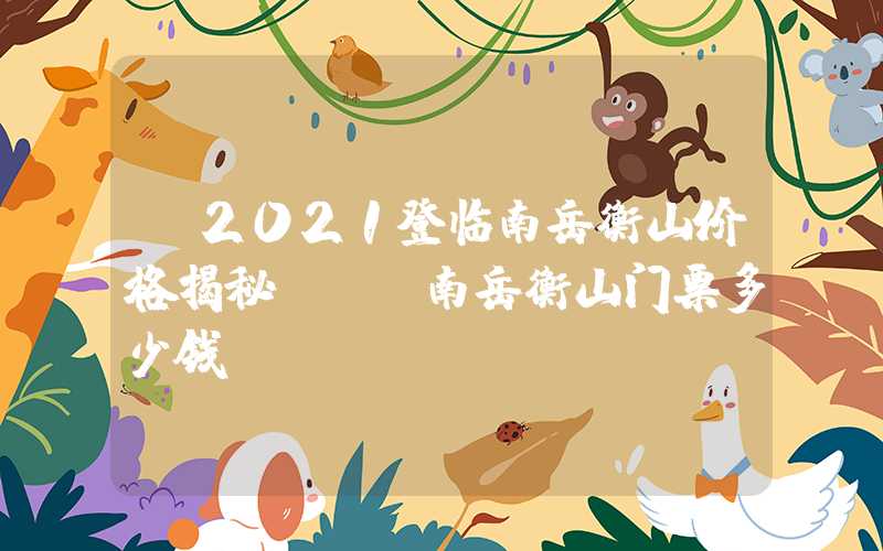 【2021登临南岳衡山价格揭秘】——南岳衡山门票多少钱？