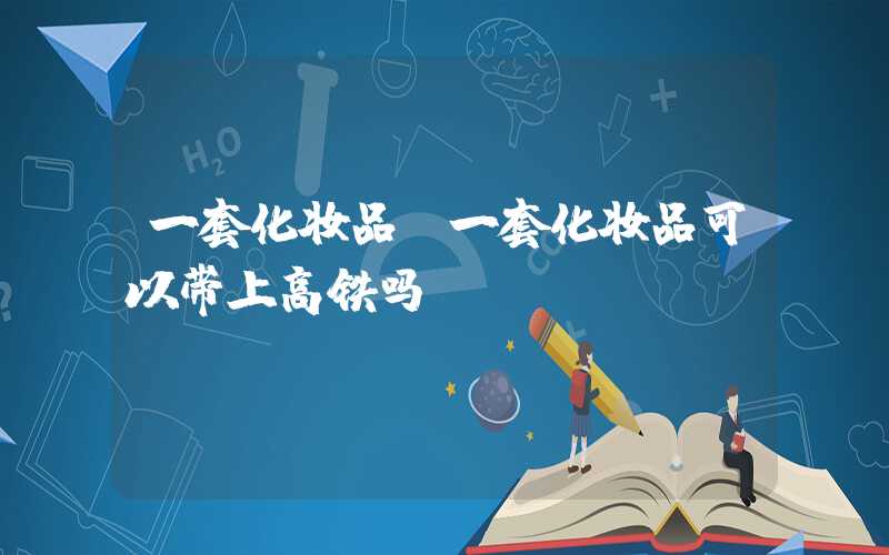 一套化妆品（一套化妆品可以带上高铁吗）