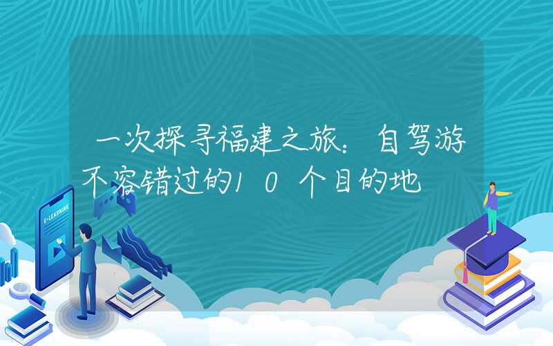一次探寻福建之旅:自驾游不容错过的10个目的地