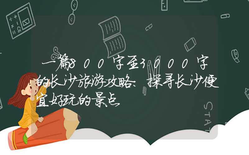 一篇800字至3000字的长沙旅游攻略:探寻长沙便宜好玩的景点