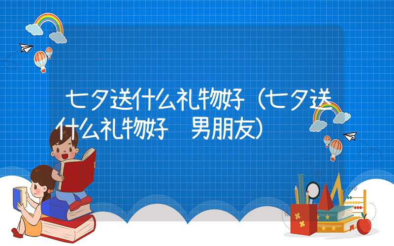 七夕送什么礼物好（七夕送什么礼物好给男朋友）