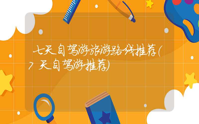 七天自驾游旅游路线推荐(7天自驾游推荐)