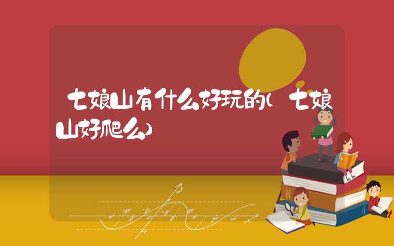 七娘山有什么好玩的（七娘山好爬么）
