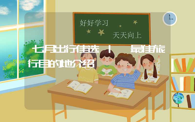 七月出行佳选 | 最佳旅行目的地介绍