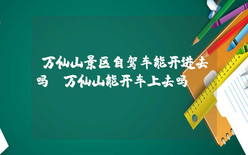 万仙山景区自驾车能开进去吗（万仙山能开车上去吗）