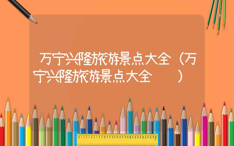 万宁兴隆旅游景点大全（万宁兴隆旅游景点大全视频）