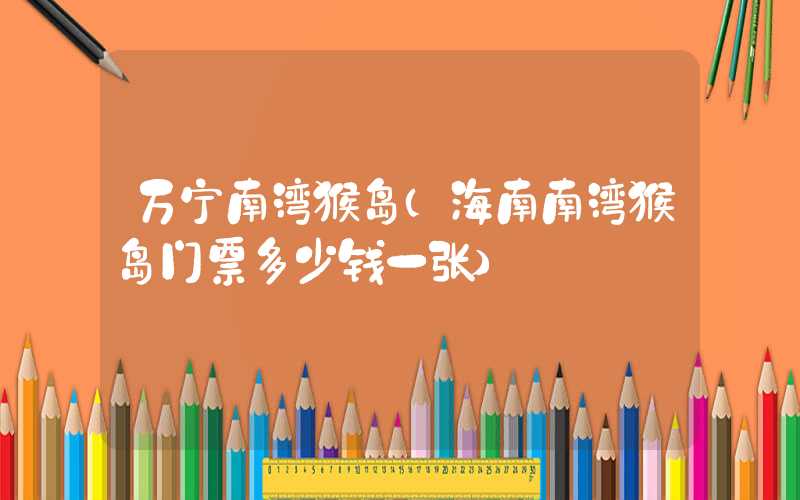 万宁南湾猴岛（海南南湾猴岛门票多少钱一张）
