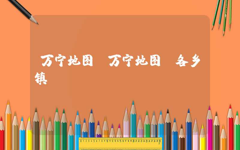 万宁地图（万宁地图 各乡镇）